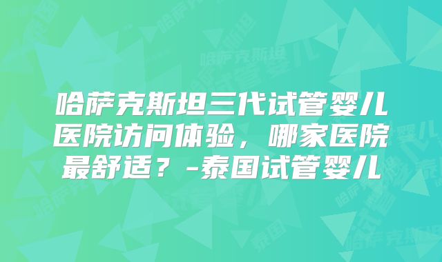 哈萨克斯坦三代试管婴儿医院访问体验,哪家医院最舒适?-泰国试管婴儿