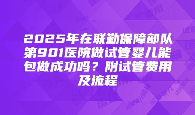 2025年在联勤保障部队第901医院做试管婴儿能包做成功吗？附试管费用及流程