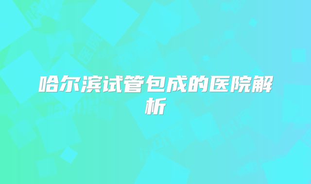 哈尔滨试管包成的医院解析