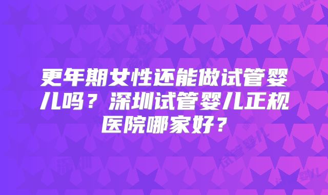 更年期女性还能做试管婴儿吗？深圳试管婴儿正规医院哪家好？