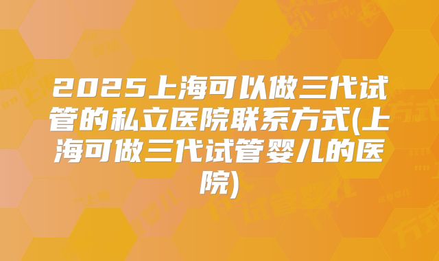 2025上海可以做三代试管的私立医院联系方式(上海可做三代试管婴儿的医院)