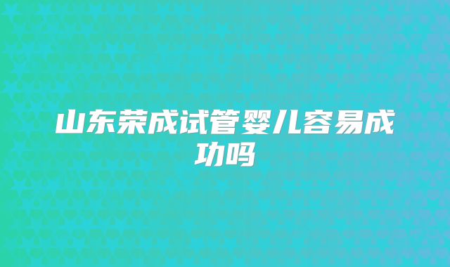 山东荣成试管婴儿容易成功吗