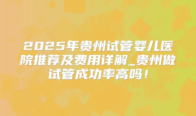 2025年贵州试管婴儿医院推荐及费用详解_贵州做试管成功率高吗！