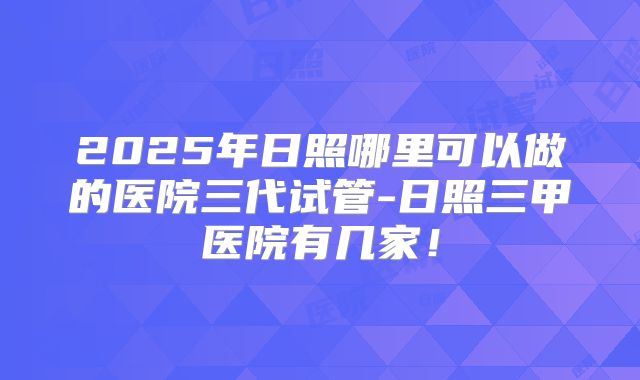 2025年日照哪里可以做的医院三代试管-日照三甲医院有几家！