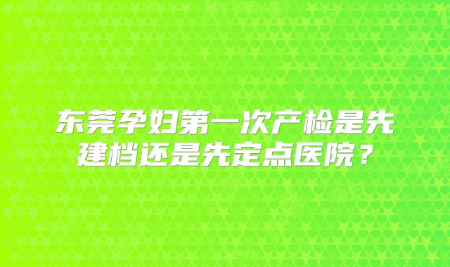 东莞孕妇第一次产检是先建档还是先定点医院？