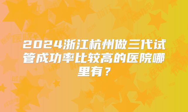 2024浙江杭州做三代试管成功率比较高的医院哪里有?