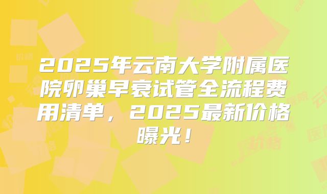 2025年云南大学附属医院卵巢早衰试管全流程费用清单，2025最新价格曝光！