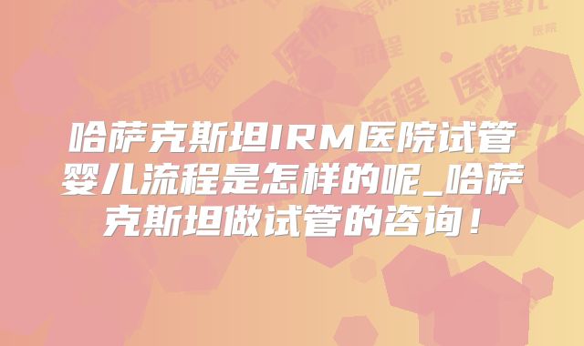 哈萨克斯坦IRM医院试管婴儿流程是怎样的呢_哈萨克斯坦做试管的咨询！