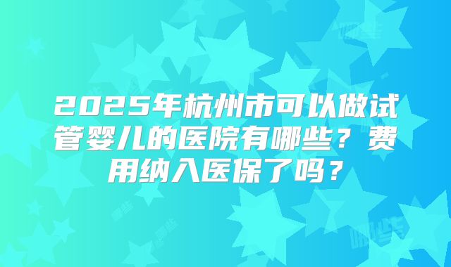 2025年杭州市可以做试管婴儿的医院有哪些?费用纳入医保了吗?