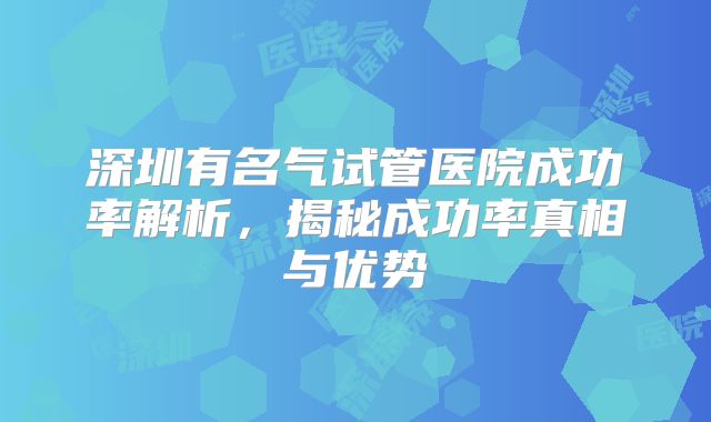 深圳有名气试管医院成功率解析，揭秘成功率真相与优势