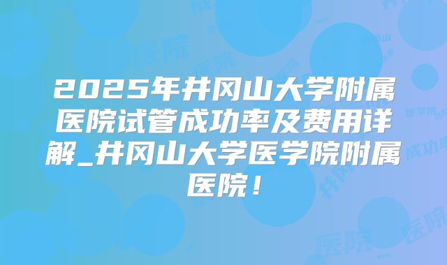 2025年井冈山大学附属医院试管成功率及费用详解_井冈山大学医学院附属医院！