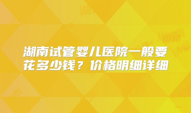 湖南试管婴儿医院一般要花多少钱?价格明细详细