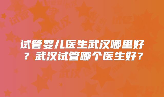 试管婴儿医生武汉哪里好?武汉试管哪个医生好?