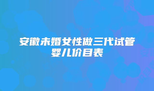 安徽未婚女性做三代试管婴儿价目表