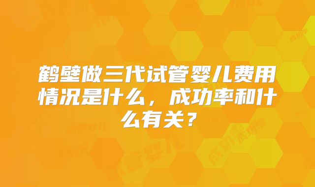 鹤壁做三代试管婴儿费用情况是什么，成功率和什么有关？