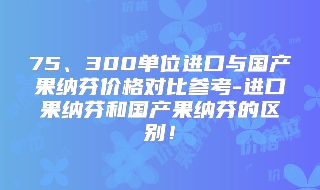 75、300单位进口与国产果纳芬价格对比参考-进口果纳芬和国产果纳芬的区别！