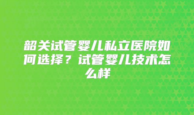 韶关试管婴儿私立医院如何选择？试管婴儿技术怎么样