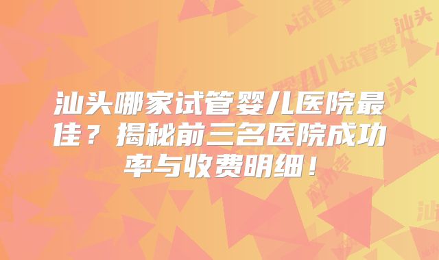 汕头哪家试管婴儿医院最佳？揭秘前三名医院成功率与收费明细！