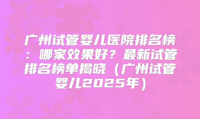 广州试管婴儿医院排名榜:哪家效果好?最新试管排名榜单揭晓(广州试管婴儿2025年)