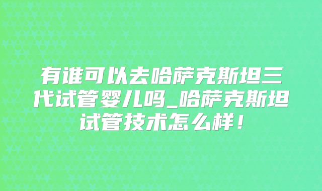 有谁可以去哈萨克斯坦三代试管婴儿吗_哈萨克斯坦试管技术怎么样！