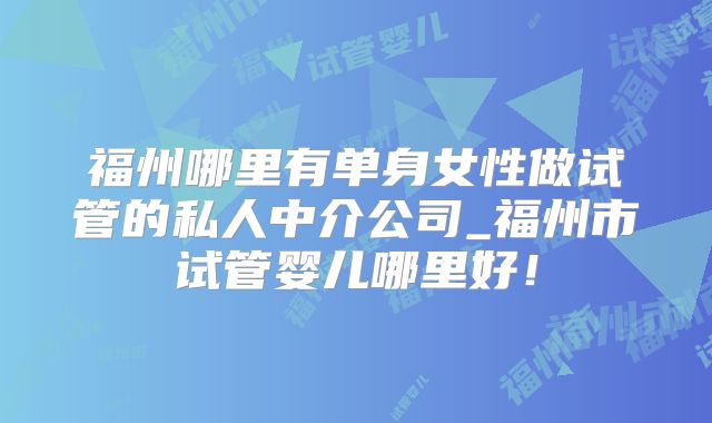 福州哪里有单身女性做试管的私人中介公司_福州市试管婴儿哪里好！
