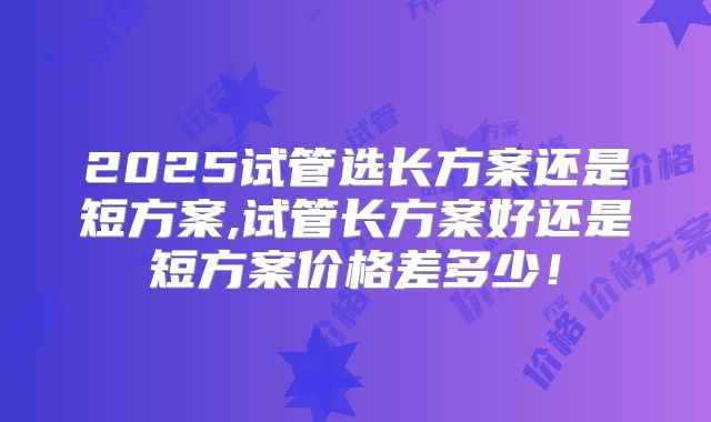 2025试管选长方案还是短方案,试管长方案好还是短方案价格差多少！