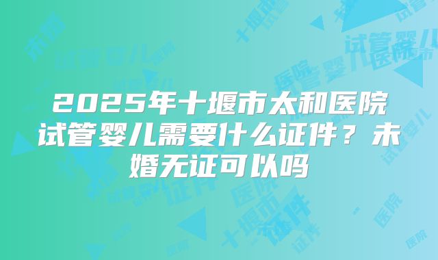 2025年十堰市太和医院试管婴儿需要什么证件?未婚无证可以吗