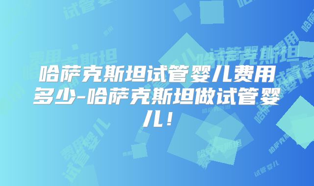 哈萨克斯坦试管婴儿费用多少-哈萨克斯坦做试管婴儿!