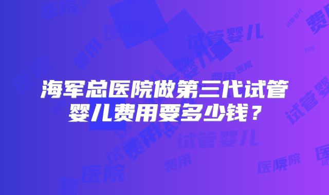 海军总医院做第三代试管婴儿费用要多少钱？