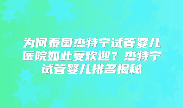 为何泰国杰特宁试管婴儿医院如此受欢迎？杰特宁试管婴儿排名揭秘