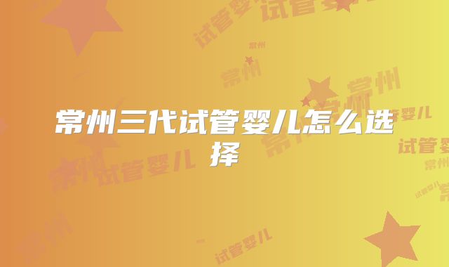 常州三代试管婴儿怎么选择