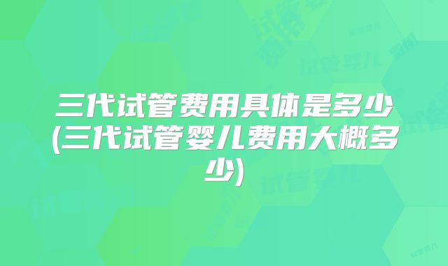 三代试管费用具体是多少(三代试管婴儿费用大概多少)