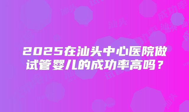 2025在汕头中心医院做试管婴儿的成功率高吗?