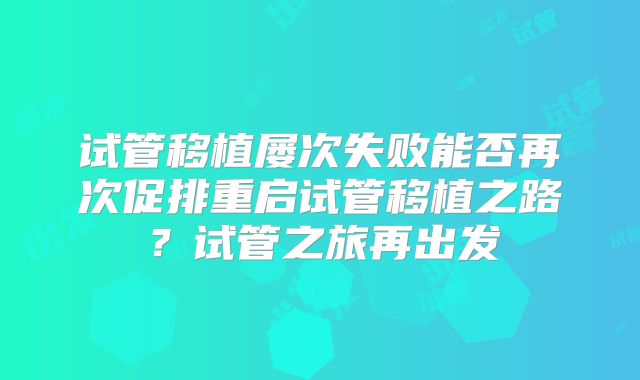 试管移植屡次失败能否再次促排重启试管移植之路？试管之旅再出发