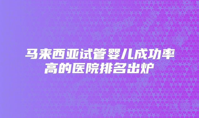 马来西亚试管婴儿成功率高的医院排名出炉