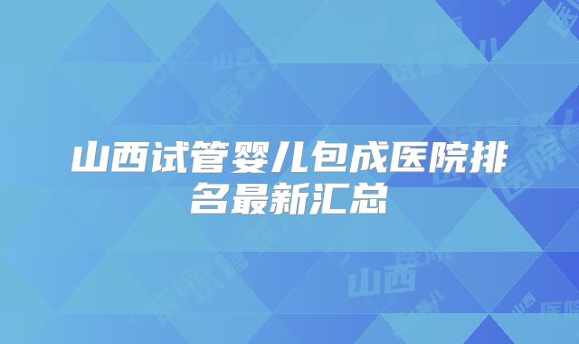 山西试管婴儿包成医院排名最新汇总