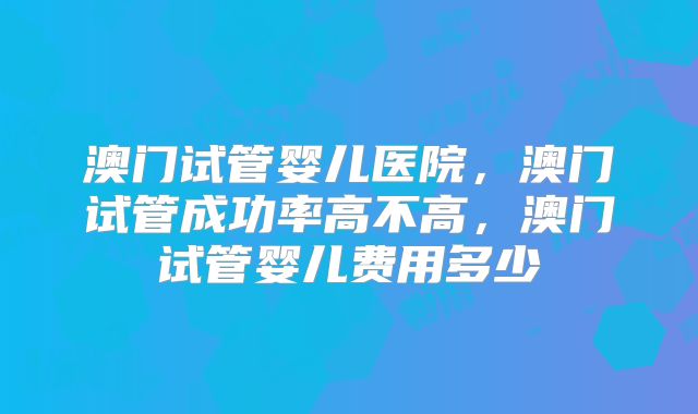 澳门试管婴儿医院，澳门试管成功率高不高，澳门试管婴儿费用多少