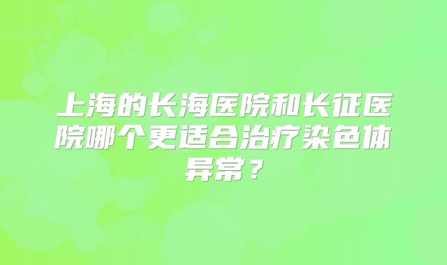 上海的长海医院和长征医院哪个更适合治疗染色体异常？