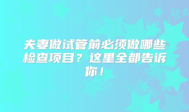 夫妻做试管前必须做哪些检查项目？这里全都告诉你！
