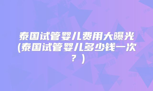 泰国试管婴儿费用大曝光(泰国试管婴儿多少钱一次?)