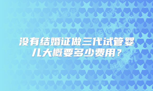 没有结婚证做三代试管婴儿大概要多少费用？