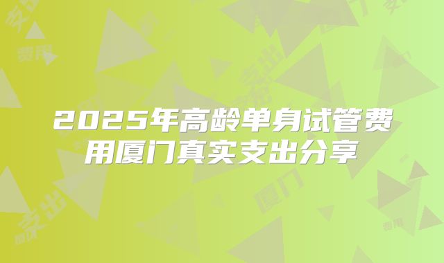 2025年高龄单身试管费用厦门真实支出分享