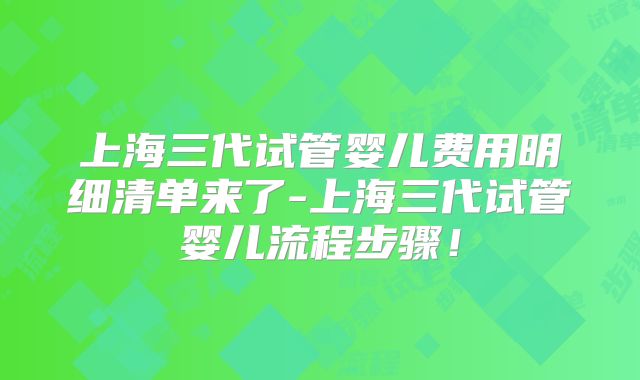 上海三代试管婴儿费用明细清单来了-上海三代试管婴儿流程步骤！
