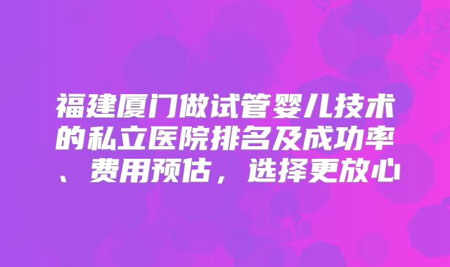 福建厦门做试管婴儿技术的私立医院排名及成功率、费用预估，选择更放心