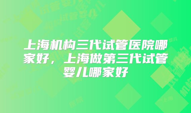 上海机构三代试管医院哪家好，上海做第三代试管婴儿哪家好