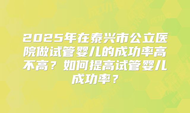 2025年在泰兴市公立医院做试管婴儿的成功率高不高？如何提高试管婴儿成功率？