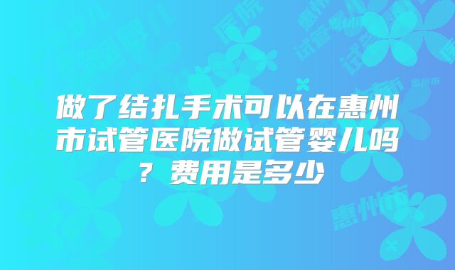 做了结扎手术可以在惠州市试管医院做试管婴儿吗？费用是多少