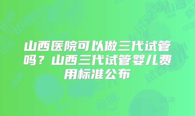 山西医院可以做三代试管吗？山西三代试管婴儿费用标准公布