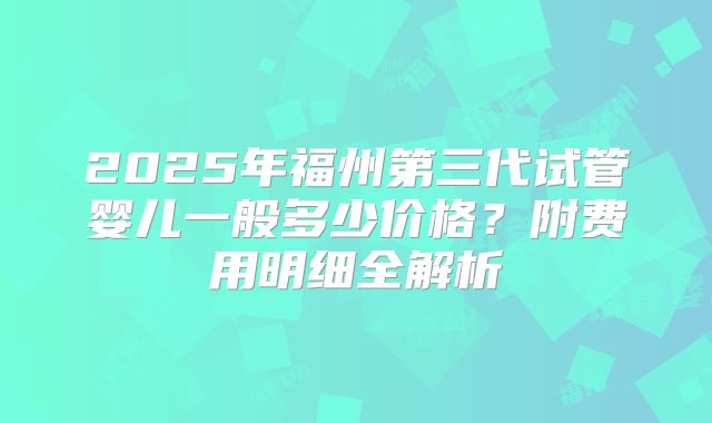 2025年福州第三代试管婴儿一般多少价格？附费用明细全解析