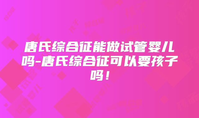 唐氏综合征能做试管婴儿吗-唐氏综合征可以要孩子吗！